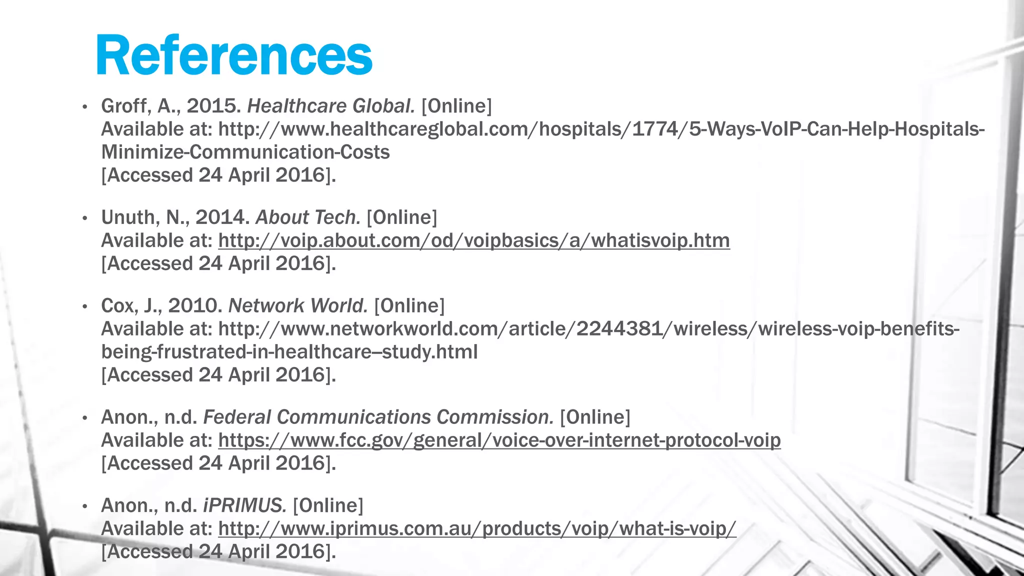 References
• Groff, A., 2015. Healthcare Global. [Online]
Available at: http://www.healthcareglobal.com/hospitals/1774/5-Ways-VoIP-Can-Help-Hospitals-
Minimize-Communication-Costs
[Accessed 24 April 2016].
• Unuth, N., 2014. About Tech. [Online]
Available at: http://voip.about.com/od/voipbasics/a/whatisvoip.htm
[Accessed 24 April 2016].
• Cox, J., 2010. Network World. [Online]
Available at: http://www.networkworld.com/article/2244381/wireless/wireless-voip-benefits-
being-frustrated-in-healthcare--study.html
[Accessed 24 April 2016].
• Anon., n.d. Federal Communications Commission. [Online]
Available at: https://www.fcc.gov/general/voice-over-internet-protocol-voip
[Accessed 24 April 2016].
• Anon., n.d. iPRIMUS. [Online]
Available at: http://www.iprimus.com.au/products/voip/what-is-voip/
[Accessed 24 April 2016].
 