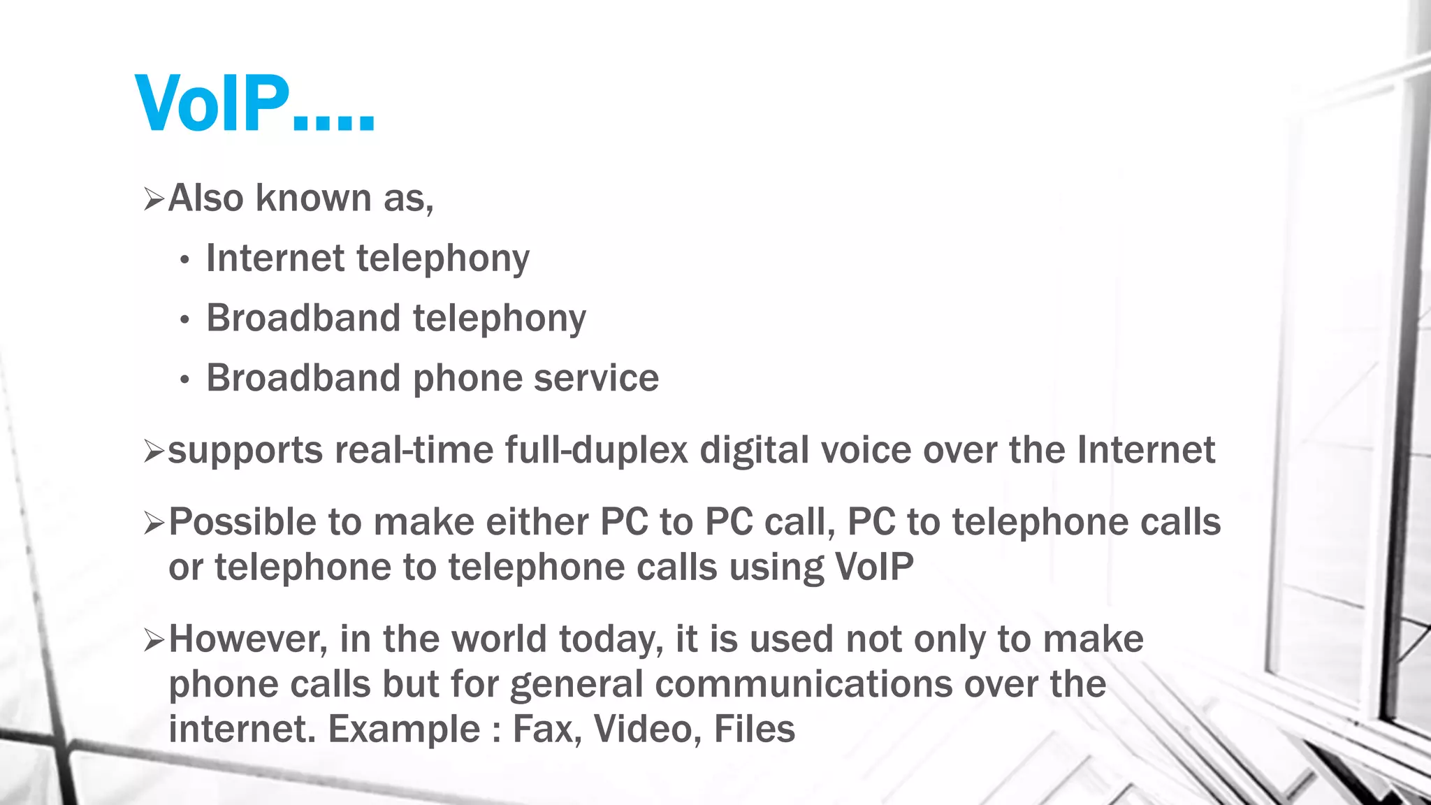 VoIP….
Also known as,
• Internet telephony
• Broadband telephony
• Broadband phone service
supports real-time full-duplex digital voice over the Internet
Possible to make either PC to PC call, PC to telephone calls
or telephone to telephone calls using VoIP
However, in the world today, it is used not only to make
phone calls but for general communications over the
internet. Example : Fax, Video, Files
 