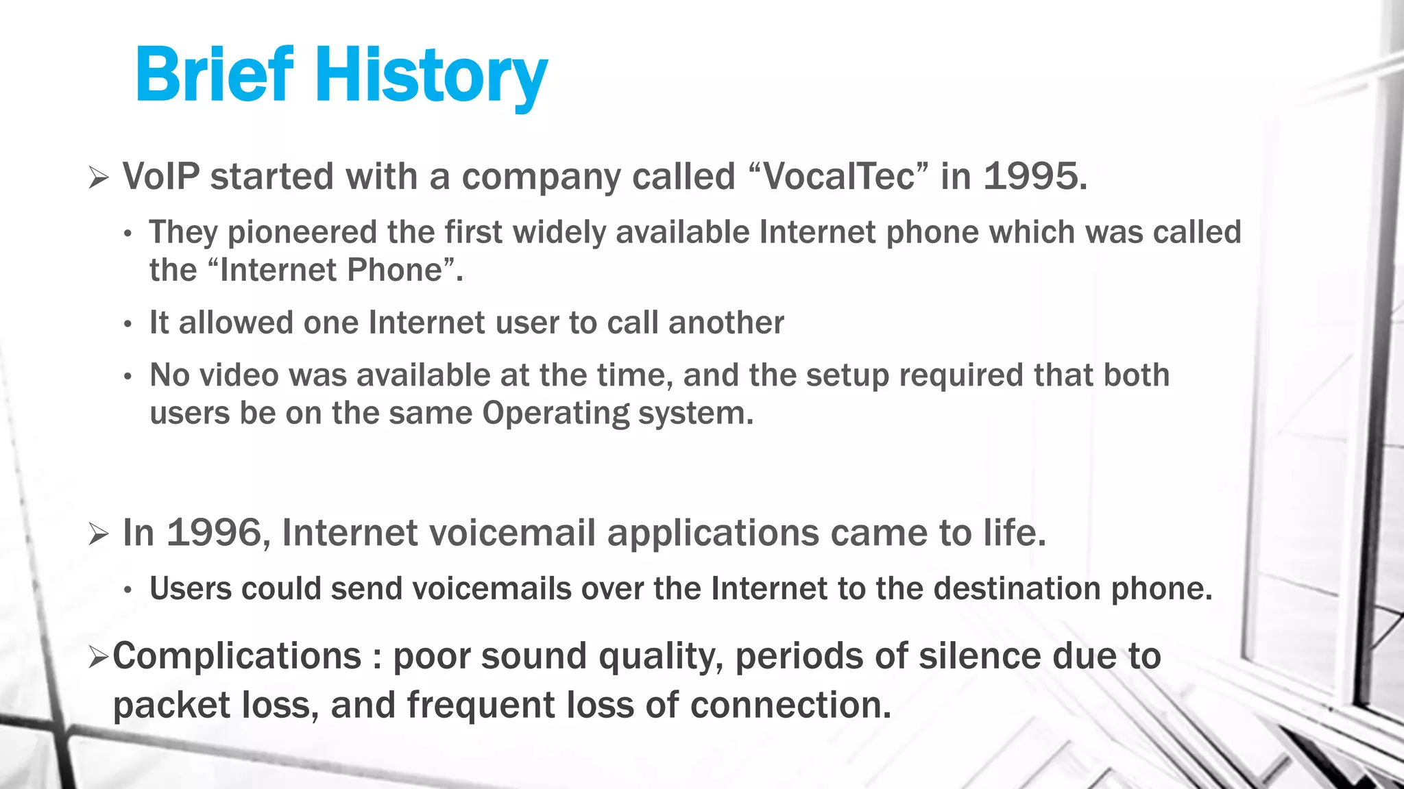 Brief History
 VoIP started with a company called “VocalTec” in 1995.
• They pioneered the first widely available Internet phone which was called
the “Internet Phone”.
• It allowed one Internet user to call another
• No video was available at the time, and the setup required that both
users be on the same Operating system.
 In 1996, Internet voicemail applications came to life.
• Users could send voicemails over the Internet to the destination phone.
Complications : poor sound quality, periods of silence due to
packet loss, and frequent loss of connection.
 