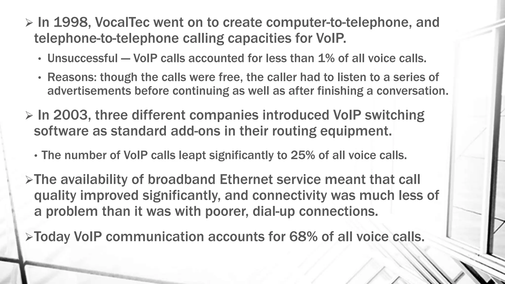 In 1998, VocalTec went on to create computer-to-telephone, and
telephone-to-telephone calling capacities for VoIP.
• Unsuccessful --- VoIP calls accounted for less than 1% of all voice calls.
• Reasons: though the calls were free, the caller had to listen to a series of
advertisements before continuing as well as after finishing a conversation.
 In 2003, three different companies introduced VoIP switching
software as standard add-ons in their routing equipment.
• The number of VoIP calls leapt significantly to 25% of all voice calls.
The availability of broadband Ethernet service meant that call
quality improved significantly, and connectivity was much less of
a problem than it was with poorer, dial-up connections.
Today VoIP communication accounts for 68% of all voice calls.
 