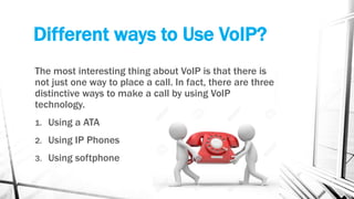 Different ways to Use VoIP?
The most interesting thing about VoIP is that there is
not just one way to place a call. In fact, there are three
distinctive ways to make a call by using VoIP
technology.
1. Using a ATA
2. Using IP Phones
3. Using softphone
 