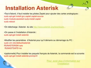 Installation Asterisk
•Tout d'abord, il faut installer les pilotes Zaptel pour ajouter des cartes analogiques :
sudo apt-get install gcc zaptel zaptel-source
sudo module-assistant auto-install zaptel
sudo reboot
•On télécharge Asterisk du site http://www.asterisk.org/downloads .
•On passe à l’installation d’Asterisk :
sudo apt-get install asterisk
•Modifier les paramètres d’Asterisk pour qu’il démarre au démarrage du PC :
sudo vim /etc/default/asterisk
RUNASTERISK=yes
RUNASTSAFE=no
•(optionnelle) Pour installer les paquets français de Asterisk, la commande est la suivante:
sudo apt-get install asterisk-prompt-fr
Pour avoir plus d’information sur
l’installation
 