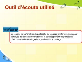 Outil d’écoute utilisé
un logiciel libre d’analyse de protocole, ou « packet sniffer », utilisé dans
l’analyse de réseaux informatiques, le développement de protocoles,
l’éducation et la rétro-ingénierie, mais aussi le piratage.
 