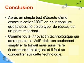 Conclusion
• Après un simple test d’écoute d’une
communication VOIP on peut conclure
que la sécurité de ce type de réseau est
un point important .
• Comme toute innovation technologique qui
se respecte, la VoIP doit non seulement
simplifier le travail mais aussi faire
économiser de l'argent et il faut se
concentrer sur cette technologie.
 