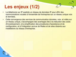 Les enjeux (1/2)
• La téléphonie sur IP exploite un réseau de données IP pour offrir des
communications vocales à l'ensemble de l'entreprise sur un réseau unique voix
et données.
• Cette convergence des services de communication données, voix, et vidéo sur
un réseau unique, s'accompagne des avantages liés à la réduction des coûts
d'investissement, à la simplification des procédures d'assistance et de
configuration, et à l'intégration accrue de filiales et de sites distants aux
installations du réseau d'entreprise.
 