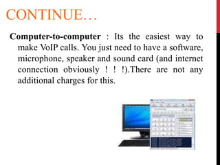 CONTINUE…
Computer-to-computer : Its the easiest way to
make VoIP calls. You just need to have a software,
microphone, speaker and sound card (and internet
connection obviously ! ! !).There are not any
additional charges for this.
 