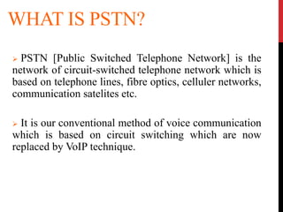 WHAT IS PSTN?
 PSTN [Public Switched Telephone Network] is the
network of circuit-switched telephone network which is
based on telephone lines, fibre optics, celluler networks,
communication satelites etc.
 It is our conventional method of voice communication
which is based on circuit switching which are now
replaced by VoIP technique.
 