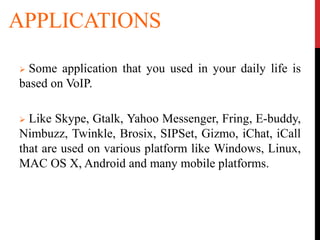 APPLICATIONS
 Some application that you used in your daily life is
based on VoIP.
 Like Skype, Gtalk, Yahoo Messenger, Fring, E-buddy,
Nimbuzz, Twinkle, Brosix, SIPSet, Gizmo, iChat, iCall
that are used on various platform like Windows, Linux,
MAC OS X, Android and many mobile platforms.
 