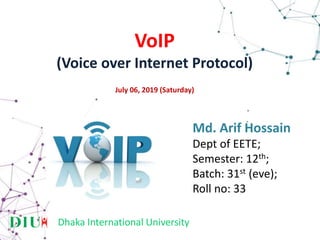 VoIP
(Voice over Internet Protocol)
July 06, 2019 (Saturday)
Dhaka International University
Md. Arif Hossain
Dept of EETE;
Semester: 12th;
Batch: 31st (eve);
Roll no: 33
 