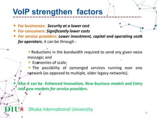 Dhaka International University
 For businesses: Security at a lower cost
 For consumers: Significantly lower costs
 For service providers: Lower investment, capital and operating costs
for operators, it can be through :
Reductions in the bandwidth required to send any given voice
message; and
 Economies of scale;
 The possibility of converged services running over one
network (as opposed to multiple, older legacy networks).
 Also it can be Enhanced innovation, New business models and Entry
into new markets for service providers.
10
VoIP strengthen factors
 