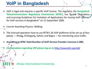 Dhaka International University
 VoIP is legal and requires a specific VoIP license. The regulator, the Bangladesh
Telecommunication Regulatory Commission (BTRC), has issued “Regulatory
and Licensing Guidelines For Invitation of Applications for Issuing VoIP Licenses
for VoIP services in Bangladesh” on 21 September 2006.
 License Awarding Process- Bidding.
 The licensed operators have to use BTTB’s 26 VoIP platforms to be set up at four
places — Dhaka, Chittagong, Sylhet, and Bogra — for monitoring voice traffic.
 According to BTRC Total Number of VoIP Service Provider Licensee is 880.
 For formation regarding VSP please log on to http://www.btrc.gov.bd/
16
VoIP in Bangladesh
 