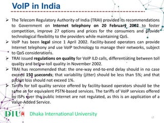 Dhaka International University
 The Telecom Regulatory Authority of India (TRAI) provided its recommendations
to Government on Internet telephony on 20 February 2002 to foster
competition, improve 27 options and prices for the consumers and provide
technological flexibility to the providers while maintaining QoS.
 VoIP has been legal since 1 April 2002. Facility-based operators can provide
Internet telephony and use VoIP technology to manage their networks, subject
to QoS considerations.
 TRAI issued regulations on quality for VoIP ILD calls, differentiating between toll
quality and below-toll quality in November 2002.
 TRAI has recommended that: the one-way end-to-end delay should in no case
exceed 150 µseconds; that variability (jitter) should be less than 5%; and that
packet loss should not exceed 1%.
 Tariffs for toll quality service offered by facility-based operators should be the
same as for equivalent PSTN-based services. The tariffs of VoIP services offered
by ISPs over the public Internet are not regulated, as this is an application of a
Value-Added Service.
17
VoIP in India
 