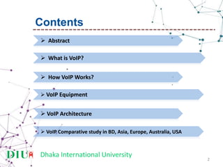 Dhaka International University
2
 Abstract
 What is VoIP?
 How VoIP Works?
 VoIP Equipment
 VoIP Architecture
Contents
 VoIP Comparative study in BD, Asia, Europe, Australia, USA
 