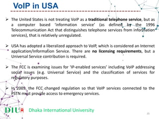 Dhaka International University
 The United States is not treating VoIP as a traditional telephone service, but as
a computer based ‘information service’ (as defined by the 1996
Telecommunication Act that distinguishes telephone services from information
services), that is relatively unregulated.
 USA has adopted a liberalized approach to VoIP, which is considered an Internet
application/Information Service. There are no licensing requirements, but a
Universal Service contribution is required.
 The FCC is examining issues for ‘IP-enabled services’ including VoIP addressing
social issues (e.g. Universal Service) and the classification of services for
regulatory purposes.
 In 2005, the FCC changed regulation so that VoIP services connected to the
PSTN must provide access to emergency services.
20
VoIP in USA
 