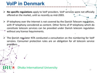 Dhaka International University
 No specific regulations apply to VoIP providers. VoIP services were not officially
offered on the market, until as recently as mid-2003.
 IP telephony over the Internet is not covered by the Danish Telecom regulation,
with IP telephony considered as content. Other forms of IP telephony which do
constitute telecom services can be provided under Danish telecom regulation
without any license requirements.
 The Danish regulator NTA conducted a consultation on the numbering for VoIP
services. Consumer protection rules are an obligation for all telecom service
providers.
22
VoIP in Denmark
 