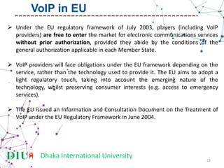 Dhaka International University
 Under the EU regulatory framework of July 2003, players (including VoIP
providers) are free to enter the market for electronic communications services
without prior authorization, provided they abide by the conditions of the
general authorization applicable in each Member State.
 VoIP providers will face obligations under the EU framework depending on the
service, rather than the technology used to provide it. The EU aims to adopt a
light regulatory touch, taking into account the emerging nature of the
technology, whilst preserving consumer interests (e.g. access to emergency
services).
 The EU issued an Information and Consultation Document on the Treatment of
VoIP under the EU Regulatory Framework in June 2004.
23
VoIP in EU
 