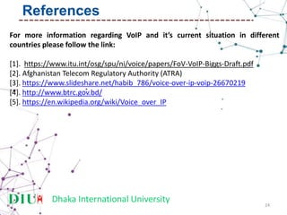 Dhaka International University
For more information regarding VoIP and it’s current situation in different
countries please follow the link:
[1]. https://www.itu.int/osg/spu/ni/voice/papers/FoV-VoIP-Biggs-Draft.pdf
[2]. Afghanistan Telecom Regulatory Authority (ATRA)
[3]. https://www.slideshare.net/habib_786/voice-over-ip-voip-26670219
[4]. http://www.btrc.gov.bd/
[5]. https://en.wikipedia.org/wiki/Voice_over_IP
24
References
 