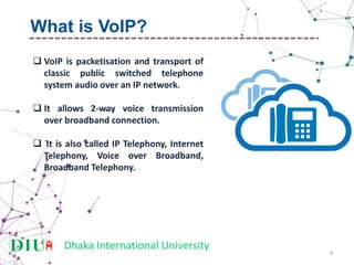 Dhaka International University
 VoIP is packetisation and transport of
classic public switched telephone
system audio over an IP network.
 It allows 2-way voice transmission
over broadband connection.
 It is also called IP Telephony, Internet
Telephony, Voice over Broadband,
Broadband Telephony.
4
What is VoIP?
 