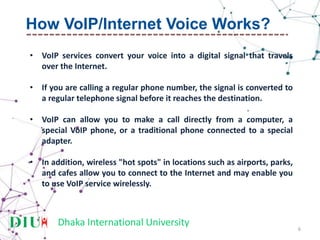 Dhaka International University
• VoIP services convert your voice into a digital signal that travels
over the Internet.
• If you are calling a regular phone number, the signal is converted to
a regular telephone signal before it reaches the destination.
• VoIP can allow you to make a call directly from a computer, a
special VoIP phone, or a traditional phone connected to a special
adapter.
• In addition, wireless "hot spots" in locations such as airports, parks,
and cafes allow you to connect to the Internet and may enable you
to use VoIP service wirelessly.
6
How VoIP/Internet Voice Works?
 