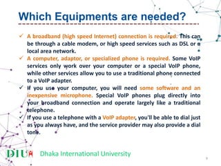 Dhaka International University
 A broadband (high speed Internet) connection is required. This can
be through a cable modem, or high speed services such as DSL or a
local area network.
 A computer, adaptor, or specialized phone is required. Some VoIP
services only work over your computer or a special VoIP phone,
while other services allow you to use a traditional phone connected
to a VoIP adapter.
 If you use your computer, you will need some software and an
inexpensive microphone. Special VoIP phones plug directly into
your broadband connection and operate largely like a traditional
telephone.
 If you use a telephone with a VoIP adapter, you'll be able to dial just
as you always have, and the service provider may also provide a dial
tone.
9
Which Equipments are needed?
 