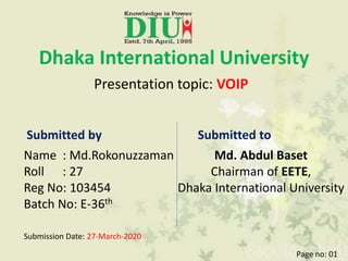 Dhaka International University
Presentation topic: VOIP
Submitted by
Name : Md.Rokonuzzaman
Roll : 27
Reg No: 103454
Batch No: E-36th
Submitted to
Md. Abdul Baset
Chairman of EETE,
Dhaka International University
Submission Date: 27-March-2020
Page no: 01
 