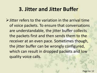 3. Jitter and Jitter Buffer
Jitter refers to the variation in the arrival time
of voice packets. To ensure that conversations
are understandable, the jitter buffer collects
the packets first and then sends them to the
receiver at an even pace. Sometimes though,
the jitter buffer can be wrongly configured,
which can result in dropped packets and low
quality voice calls.
Page no: 12
 