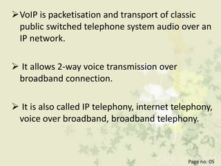 VoIP is packetisation and transport of classic
public switched telephone system audio over an
IP network.
 It allows 2-way voice transmission over
broadband connection.
 It is also called IP telephony, internet telephony,
voice over broadband, broadband telephony.
Page no: 05
 