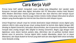 Cara Kerja VoIP
Prinsip kerja VoIP adalah mengubah suara analog yang didapatkan dari speaker pada
Komputer menjadi paket data digital, kemudian dari PC diteruskan melalui Hub/ Router/
ADSL Modem dikirimkan melalui jaringan internet dan akan diterima oleh tempat tujuan
melalui media yang sama. Atau bisa juga melalui melalui media telepon diteruskan ke phone
adapter yang disambungkan ke internet dan bisa diterima oleh telepon tujuan.
Untuk Pengiriman sebuah sinyal ke remote destination dapat dilakukan secara digital yaitu
sebelum dikirim data yang berupa sinyal analog diubah ke bentuk data digital dengan ADC
(Analog to Digital Converter), kemudian ditransmisikan, dan di penerima dipulihkan kembali
menjadi data analog dengan DAC (Digital to Analog Converter). Begitu juga dengan VoIP,
digitalisasi voice dalam bentuk packets data, dikirimkan dan di pulihkan kembali dalam
bentuk voice di penerima. Format digital lebih mudah dikendaika, dalam hal ini dapat
dikompresi, dan dapat diubah ke format yang lebih baik dan data digital lebih tahan terhadap
noise daripada analog.
 