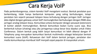 Cara Kerja VoIP
Pada perkembangannya, sistem koneksi VoIP mengalami evolusi. Bentuk peralatan pun
berkembang, tidak hanya berbentuk komputer yang saling berhubungan, tetapi
peralatan lain seperti pesawat telepon biasa terhubung dengan jaringan VoIP. Jaringan
data digital dengan gateway untuk VoIP memungkinkan berhubungan dengan PABX atau
jaringan analog telepon biasa. Komunikasi antara komputer dengan pesawat (extension)
di kantor adalah memungkinkan. Bentuk komunikasi bukan Cuma suara saja. Bisa
berbentuk tulisan (chating) atau jika jaringannya cukup besar bisa dipakai untuk Video
Conference. Dalam bentuk yang lebih lanjut komunikasi ini lebih dikenal dengan IP
Telephony yang merupakan komunikasi bentuk multimedia sebagai kelanjutan bentuk
komunkasi suara (VoIP). Keluwesan dari VoIP dalam bentuk jaringan, peralatan dan
media komunikasinya membuat VoIP menjadi cepat popular di masyarakat umum.
 