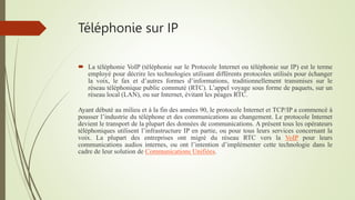 Téléphonie sur IP
 La téléphonie VoIP (téléphonie sur le Protocole Internet ou téléphonie sur IP) est le terme
employé pour décrire les technologies utilisant différents protocoles utilisés pour échanger
la voix, le fax et d’autres formes d’informations, traditionnellement transmises sur le
réseau téléphonique public commuté (RTC). L’appel voyage sous forme de paquets, sur un
réseau local (LAN), ou sur Internet, évitant les péages RTC.
Ayant débuté au milieu et à la fin des années 90, le protocole Internet et TCP/IP a commencé à
pousser l’industrie du téléphone et des communications au changement. Le protocole Internet
devient le transport de la plupart des données de communications. A présent tous les opérateurs
téléphoniques utilisent l’infrastructure IP en partie, ou pour tous leurs services concernant la
voix. La plupart des entreprises ont migré du réseau RTC vers la VoIP pour leurs
communications audios internes, ou ont l’intention d’implémenter cette technologie dans le
cadre de leur solution de Communications Unifiées.
 