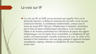 La voix sur IP
 La voix sur IP, ou VoIP, est un raccourci qui signifie Voix via le
protocole Internet, et définit la transmission du trafic vocal via une
connexion Internet. La téléphonie traditionnelle, connue sous le
terme de réseat RTC (Réseau Téléphonique Commuté), fonctionne
par le biais de lignes téléphoniques physiques, et de systèmes de
câbles et de réseaux permettant aux utilisateurs de passer des appels
téléphoniques vers les lignes fixes et portables. La téléphonie IP, par
contre, est beaucoup plus versatile et permet à la voix, la vidéo et les
données d’être transmises vers une large gamme d’appareils incluant
smartphones, laptops, tablettes et téléphones IP, pour beaucoup
moins cher.
 