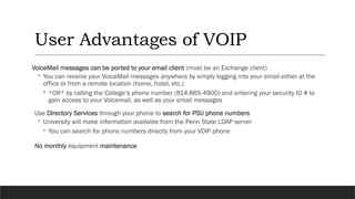 User Advantages of VOIP
VoiceMail messages can be ported to your email client (must be an Exchange client)
◦ You can receive your VoiceMail messages anywhere by simply logging into your email either at the
office or from a remote location (home, hotel, etc.)
◦ *OR* by calling the College’s phone number (814-865-4900) and entering your security ID # to
gain access to your Voicemail, as well as your email messages
Use Directory Services through your phone to search for PSU phone numbers
◦ University will make information available from the Penn State LDAP server
◦ You can search for phone numbers directly from your VOIP phone
No monthly equipment maintenance
 