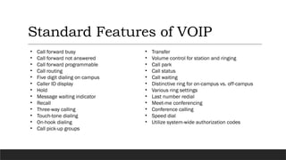 Standard Features of VOIP
• Call forward busy
• Call forward not answered
• Call forward programmable
• Call routing
• Five digit dialing on campus
• Caller ID display
• Hold
• Message waiting indicator
• Recall
• Three-way calling
• Touch-tone dialing
• On-hook dialing
• Call pick-up groups
• Transfer
• Volume control for station and ringing
• Call park
• Call status
• Call waiting
• Distinctive ring for on-campus vs. off-campus
• Various ring settings
• Last number redial
• Meet-me conferencing
• Conference calling
• Speed dial
• Utilize system-wide authorization codes
 