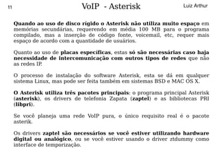 11                            VoIP - Asterisk                       Luiz Arthur


     Quando ao uso de disco rígido o Asterisk não utiliza muito espaço em
     memórias secundárias, requerendo em média 100 MB para o programa
     compilado, mas a inserção de código fonte, voicemail, etc, requer mais
     espaço de acordo com a quantidade de usuários.

     Quanto ao uso de placas específicas, estas só são necessárias caso haja
     necessidade de intercomunicação com outros tipos de redes que não
     as redes IP.

     O processo de instalação do software Asterisk, esta se dá em qualquer
     sistema Linux, mas pode ser feita também em sistemas BSD e MAC OS X.

     O Asterisk utiliza três pacotes principais: o programa principal Asterisk
     (asterisk), os drivers de telefonia Zapata (zaptel) e as bibliotecas PRI
     (libpri).

     Se você planeja uma rede VoIP pura, o único requisito real é o pacote
     asterik.

     Os drivers zaptel são necessários se você estiver utilizando hardware
     digital ou analógico, ou se você estiver usando o driver ztdummy como
     interface de temporização.
                                         
 