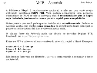 12                              VoIP - Asterisk                         Luiz Arthur


     A biblioteca libpri é tecnicamente opcional, a não ser que você esteja
     utilizando interfaces ISDN PRI. Você poderá economizar uma pequena
     quantidade de RAM se não a carregar, mas é recomendado que a libpri
     seja instalada juntamente com o pacote zaptel para completá-la.

     Outro pacote que você pode querer instalar é o asterik-sounds. Embora o
     Asterisk venha com muitos sons gravados na distribuição fonte principal, o
     pacote asterisk-sounds irá dar a você um pouco mais.

     O código fonte do Asterisk pode ser obtido no servidor Digium FTP,
     localizado em ftp://ftp.digium.com.

     Entre no FTP e baixe as ultimas versões do asterisk, zaptel e libpri. Exemplo:

     asterisk-1.4.9.tar.gz
     libpri-1.4.1.tar.gz
     zaptel-1.4.4.tar.gz

     Nós iremos fazer uso do diretório /usr/src para extrair e compilar o fonte
     do Asterisk.


                                            
 