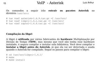 13                             VoIP - Asterisk                         Luiz Arthur


     Os comandos a seguir          irão   extrair   os   pacotes   Asterisk    no
     diretório /usr/src:

     # tar vzxf asterisk-1.4.9.tar.gz -C /usr/src/
     # tar vzxf libpri-1.4.1.tar.gz -C /usr/src/
     # tar vzxf zaptel-1.4.4.tar.gz -C /usr/src/



     Compilação da libpri

     A libpri é utilizada por vários fabricantes do hardware Multiplexação por
     Divisão de Tempo (TDM), mas mesmo que você não tenha esse hardware
     instalado, é seguro compilar e instalar esta biblioteca. Você deve compilar e
     instalar a libpri antes do Asterisk, já que ela vai ser detectada e usada
     quando o Asterisk for compilado. Segue os passos para compilar o libpri:

     # cd /usr/src/libpri-1.4.1/
     # make
     # make install


                                           
 