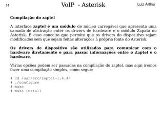 14                            VoIP - Asterisk                       Luiz Arthur


     Compilação do zaptel

     A interface zaptel é um módulo de núcleo carregável que apresenta uma
     camada de abstração enter os drivers de hardware e o módulo Zapata no
     Asterisk. É esse conceito que permite que os drivers do dispositivo sejam
     modificados sem que sejam feitas alterações à própria fonte do Asterisk.

     Os drivers de dispositivo são utilizados para comunicar com o
     hardware diretamente e para passar informações entre o Zaptel e o
     hardware.

     Várias opções podem ser passadas na compilação do zaptel, mas aqui iremos
     fazer uma compilação simples, como segue:

     #   cd /usr/src/zaptel-1.4.4/
     #   ./configure
     #   make
     #   make install




                                         
 