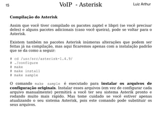 15                             VoIP - Asterisk                         Luiz Arthur


     Compilação do Asterisk

     Assim que você tiver compilado os pacotes zaptel e libpri (se você precisar
     deles) e alguns pacotes adicionais (caso você queira), pode se voltar para o
     Asterisk.

     Existem também no pacotes Asterisk inúmeras alterações que podem ser
     feitas já na compilação, mas aqui ficaremos apenas com a instalação padrão
     que se da como a seguir:

     #   cd /usr/src/asterisk-1.4.9/
     #   ./configure
     #   make
     #   make install
     #   make sample

     O comando make sample é executado para instalar os arquivos de
     configuração originais. Instalar esses arquivos (em vez de configurar cada
     arquivo manualmente) permitirá a você ter seu sistema Asterik pronto e
     rodando muito mais rápido. Mas tome cuidado se você estiver apenas
     atualizando o seu sistema Asterisk, pois este comando pode substituir os
     seus arquivos.
                                           
 
