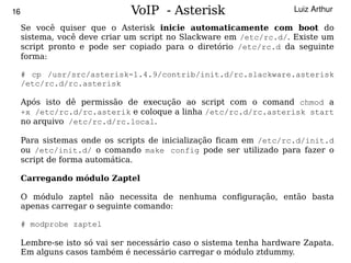 16                             VoIP - Asterisk                       Luiz Arthur

     Se você quiser que o Asterisk inicie automaticamente com boot do
     sistema, você deve criar um script no Slackware em /etc/rc.d/. Existe um
     script pronto e pode ser copiado para o diretório /etc/rc.d da seguinte
     forma:

     # cp /usr/src/asterisk-1.4.9/contrib/init.d/rc.slackware.asterisk
     /etc/rc.d/rc.asterisk

     Após isto dê permissão de execução ao script com o comand chmod a
     +x /etc/rc.d/rc.asterik e coloque a linha /etc/rc.d/rc.asterisk start
     no arquivo /etc/rc.d/rc.local.

     Para sistemas onde os scripts de inicialização ficam em /etc/rc.d/init.d
     ou /etc/init.d/ o comando make config pode ser utilizado para fazer o
     script de forma automática.

     Carregando módulo Zaptel

     O módulo zaptel não necessita de nenhuma configuração, então basta
     apenas carregar o seguinte comando:

     # modprobe zaptel

   Lembre-se   isto só vai ser necessário caso o sistema tenha hardware Zapata.
                                           
     Em alguns casos também é necessário carregar o módulo ztdummy.
 