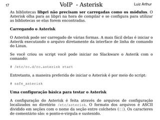 17                              VoIP - Asterisk                          Luiz Arthur

     As bibliotecas libpri não precisam ser carregadas como os módulos. O
     Asterisk olha para as libpri na hora de compilar e se configura para utilizar
     as bibliotecas se elas forem encontradas.

     Carregando o Asterisk

     O Asterisk pode ser carregado de várias formas. A mais fácil delas é iniciar o
     Asterik executando o arquivo diretamente da interface de linha de comando
     do Linux.

     Se você criou os script você pode iniciar no Slackware o Asterik com o
     comando:

     # /etc/rc.d/rc.asterisk start

     Entretanto, a maneira preferida de iniciar o Asterisk é por meio do script:

     # safe_asterisk

     Uma configuração básica para testar o Asterisk

     A configuração do Asterisk é feita através de arquivos de configuração
     localizados no diretório /etc/asterisk. O formato dos arquivos é ASCII
  
     dividido em seções com o nome da seção entre colchetes ([]). Os caracteres
                                           
     de comentário são: o ponto-e-virgula e sustenido.
 