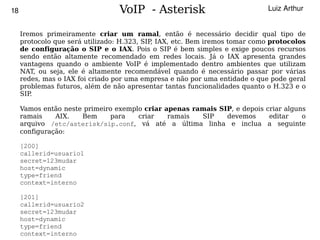 18                               VoIP - Asterisk                             Luiz Arthur


     Iremos primeiramente criar um ramal, então é necessário decidir qual tipo de
     protocolo que será utilizado: H.323, SIP IAX, etc. Bem iremos tomar como protocolos
                                             ,
     de configuração o SIP e o IAX. Pois o SIP é bem simples e exige poucos recursos
     sendo então altamente recomendado em redes locais. Já o IAX apresenta grandes
     vantagens quando o ambiente VoIP é implementado dentro ambientes que utilizam
     NAT, ou seja, ele é altamente recomendável quando é necessário passar por várias
     redes, mas o IAX foi criado por uma empresa e não por uma entidade o que pode geral
     problemas futuros, além de não apresentar tantas funcionalidades quanto o H.323 e o
     SIP.

     Vamos então neste primeiro exemplo criar apenas ramais SIP, e depois criar alguns
     ramais    AIX.   Bem     para    criar    ramais  SIP    devemos      editar    o
     arquivo /etc/asterisk/sip.conf, vá até a última linha e inclua a seguinte
     configuração:

     [200]
     callerid=usuario1
     secret=123mudar
     host=dynamic
     type=friend
     context=interno

   [201]
   callerid=usuario2
   secret=123mudar
  
   host=dynamic                               
   type=friend
   context=interno
 