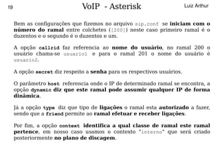 19                             VoIP - Asterisk                           Luiz Arthur


     Bem as configurações que fizemos no arquivo sip.conf se iniciam com o
     número do ramal entre colchetes ([200]) neste caso primeiro ramal é o
     duzentos e o segundo é o duzentos e um.

     A opção callrid faz referencia ao nome do usuário, no ramal 200 o
     usuário chama-se usuario1 e para o ramal 201 o nome do usuário é
     usuario2.

     A opção secret diz respeito a senha para os respectivos usuários.

     O parâmetro host referencia onde o IP de determinado ramal se encontra, a
     opção dynamic diz que este ramal pode assumir qualquer IP de forma
     dinâmica.

     Já a opção type diz que tipo de ligações o ramal esta autorizado a fazer,
     sendo que a friend permite ao ramal efetuar e receber ligações.

     Por fim, a opção context identifica a qual classe de ramal este ramal
     pertence, em nosso caso usamos o contexto “interno” que será criado
     posteriormente no plano de discagem.

                                          
 