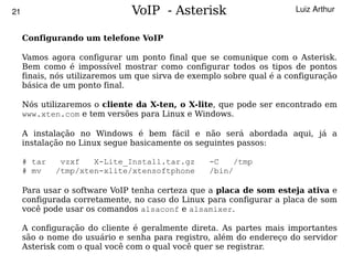 21                             VoIP - Asterisk                         Luiz Arthur


     Configurando um telefone VoIP

     Vamos agora configurar um ponto final que se comunique com o Asterisk.
     Bem como é impossível mostrar como configurar todos os tipos de pontos
     finais, nós utilizaremos um que sirva de exemplo sobre qual é a configuração
     básica de um ponto final.

     Nós utilizaremos o cliente da X-ten, o X-lite, que pode ser encontrado em
     www.xten.com e tem versões para Linux e Windows.

     A instalação no Windows é bem fácil e não será abordada aqui, já a
     instalação no Linux segue basicamente os seguintes passos:

     # tar    vzxf   X-Lite_Install.tar.gz        -C    /tmp
     # mv    /tmp/xten-xlite/xtensoftphone        /bin/

     Para usar o software VoIP tenha certeza que a placa de som esteja ativa e
     configurada corretamente, no caso do Linux para configurar a placa de som
     você pode usar os comandos alsaconf e alsamixer.

     A configuração do cliente é geralmente direta. As partes mais importantes
     são o nome do usuário e senha para registro, além do endereço do servidor
                                           
     Asterisk com o qual você com o qual você quer se registrar.
 