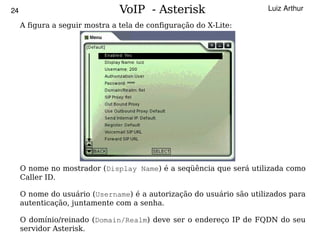 24                              VoIP - Asterisk                       Luiz Arthur

     A figura a seguir mostra a tela de configuração do X-Lite:




     O nome no mostrador (Display Name) é a seqüência que será utilizada como
     Caller ID.

     O nome do usuário (Username) é a autorização do usuário são utilizados para
     autenticação, juntamente com a senha.

     O domínio/reinado (Domain/Realm) deve ser o endereço IP de FQDN do seu
                                        
     servidor Asterisk.
 