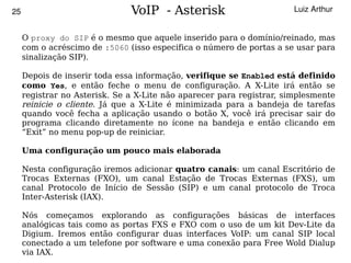 25                             VoIP - Asterisk                         Luiz Arthur


     O proxy do SIP é o mesmo que aquele inserido para o domínio/reinado, mas
     com o acréscimo de :5060 (isso especifica o número de portas a se usar para
     sinalização SIP).

     Depois de inserir toda essa informação, verifique se Enabled está definido
     como Yes, e então feche o menu de configuração. A X-Lite irá então se
     registrar no Asterisk. Se a X-Lite não aparecer para registrar, simplesmente
     reinicie o cliente. Já que a X-Lite é minimizada para a bandeja de tarefas
     quando você fecha a aplicação usando o botão X, você irá precisar sair do
     programa clicando diretamente no ícone na bandeja e então clicando em
     “Exit” no menu pop-up de reiniciar.

     Uma configuração um pouco mais elaborada

     Nesta configuração iremos adicionar quatro canais: um canal Escritório de
     Trocas Externas (FXO), um canal Estação de Trocas Externas (FXS), um
     canal Protocolo de Início de Sessão (SIP) e um canal protocolo de Troca
     Inter-Asterisk (IAX).

     Nós começamos explorando as configurações básicas de interfaces
     analógicas tais como as portas FXS e FXO com o uso de um kit Dev-Lite da
     Digium. Iremos então configurar duas interfaces VoIP: um canal SIP local
     conectado a um telefone por software e uma conexão para Free Wold Dialup
                                          
     via IAX.
 