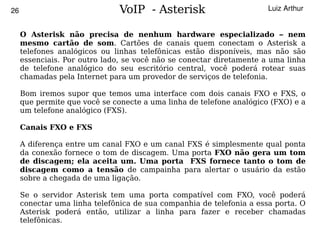 26                             VoIP - Asterisk                        Luiz Arthur


     O Asterisk não precisa de nenhum hardware especializado – nem
     mesmo cartão de som. Cartões de canais quem conectam o Asterisk a
     telefones analógicos ou linhas telefônicas estão disponíveis, mas não são
     essenciais. Por outro lado, se você não se conectar diretamente a uma linha
     de telefone analógico do seu escritório central, você poderá rotear suas
     chamadas pela Internet para um provedor de serviços de telefonia.

     Bom iremos supor que temos uma interface com dois canais FXO e FXS, o
     que permite que você se conecte a uma linha de telefone analógico (FXO) e a
     um telefone analógico (FXS).

     Canais FXO e FXS

     A diferença entre um canal FXO e um canal FXS é simplesmente qual ponta
     da conexão fornece o tom de discagem. Uma porta FXO não gera um tom
     de discagem; ela aceita um. Uma porta FXS fornece tanto o tom de
     discagem como a tensão de campainha para alertar o usuário da estão
     sobre a chegada de uma ligação.

     Se o servidor Asterisk tem uma porta compatível com FXO, você poderá
     conectar uma linha telefônica de sua companhia de telefonia a essa porta. O
     Asterisk poderá então, utilizar a linha para fazer e receber chamadas
     telefônicas.                          
 