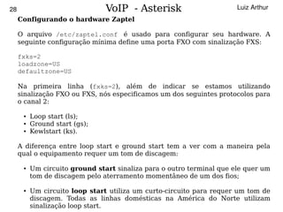28                              VoIP - Asterisk                        Luiz Arthur
     Configurando o hardware Zaptel

     O arquivo /etc/zaptel.conf é usado para configurar seu hardware. A
     seguinte configuração mínima define uma porta FXO com sinalização FXS:

     fxks=2
     loadzone=US
     defaultzone=US

     Na primeira linha (fxks=2), além de indicar se estamos utilizando
     sinalização FXO ou FXS, nós especificamos um dos seguintes protocolos para
     o canal 2:

      ●   Loop start (ls);
      ●   Ground start (gs);
      ●   Kewlstart (ks).

     A diferença entre loop start e ground start tem a ver com a maneira pela
     qual o equipamento requer um tom de discagem:

      ●   Um circuito ground start sinaliza para o outro terminal que ele quer um
          tom de discagem pelo aterramento momentâneo de um dos fios;

      ●   Um circuito loop start utiliza um curto-circuito para requer um tom de
                                            
          discagem. Todas as linhas domésticas na América do Norte utilizam
          sinalização loop start.
 
