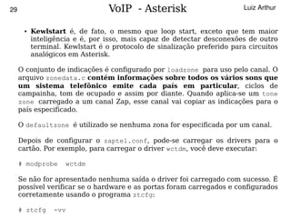 29                               VoIP - Asterisk                        Luiz Arthur


      ●   Kewlstart é, de fato, o mesmo que loop start, exceto que tem maior
          inteligência e é, por isso, mais capaz de detectar desconexões de outro
          terminal. Kewlstart é o protocolo de sinalização preferido para circuitos
          analógicos em Asterisk.

     O conjunto de indicações é configurado por loadzone para uso pelo canal. O
     arquivo zonedata.c contém informações sobre todos os vários sons que
     um sistema telefônico emite cada país em particular, ciclos de
     campainha, tom de ocupado e assim por diante. Quando aplica-se um tone
     zone carregado a um canal Zap, esse canal vai copiar as indicações para o
     país especificado.

     O defaultzone é utilizado se nenhuma zona for especificada por um canal.

     Depois de configurar o zaptel.conf, pode-se carregar os drivers para o
     cartão. Por exemplo, para carregar o driver wctdm, você deve executar:

     # modprobe     wctdm

     Se não for apresentado nenhuma saída o driver foi carregado com sucesso. É
     possível verificar se o hardware e as portas foram carregados e configurados
     corretamente usando o programa ztcfg:
                                            
     # ztcfg    -vv
 