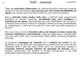 3                                  VoIP - Asterisk                          Luiz Arthur


        Todos os principais fabricantes de telecomunicações oferecem produtos
        similares e eles geralmente não querem que você tenha flexibilidade ou
        opção; eles querem que você fique restrito a seus ciclos de produtos.

        Mas o Asterisk tenta mudar tudo isto, o Asterisk tenta proporcionar
        liberdade ao sistema telefônico, permitindo que você configure o
        sistemas ao seu gosto. Naturalmente que esta flexibilidade tem um preço:
        o Asterisk pode tornar-se difícil de configurar devido as tantas possibilidades
        de configuração, é claro que isto pode ser visto como um ponto negativo ou
        positivo.

        Mas uma coisa é certa o Asterisk coloca em cheque os altos custos das
        centrais telefônicas convencionais, além de proporcionar conectividade
        com das redes VoIP com as tradicionais PSTN (Public Switched Telephone
        Network).

        As principais vantagens do Asterisk são a redução de custos, já que
        possibilita o uso de VoIP que normalmente se mostra mais em conta do que
        chamadas DDD e DDI das redes PSTN. Deve ser considerada também a
        economia indireta quando falamos do agregado de funções que o
        Asterisk proporciona, tais funções se fossem incorporadas a um PBX
        tradicionais representariam custos exorbitantes.
                                               
 