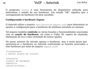 30                            VoIP - Asterisk                        Luiz Arthur


     O programa zttool é uma ferramenta de diagnóstico utilizada para
     determinar o estado do seu hardware. Um estado “OK” significa que o
     carregamento do hardware foi bem sucedido.

     Configurando o hardware Zapata

     O Asterisk utiliza o arquivo /etc/asterisk/zapata.conf para determinar os
     ajustes e configuração para o hardware de telefonia instalado no sistema.

     Tal arquivo também controla as várias funções e funcionalidades associadas
     com os canais de hardware, tal como o Caller ID, espera de chamada,
     eliminação de eco e uma variedade de outras opções.

     No passo anterior foi ativado apenas o hardware, mas é neste passo que
     apresenta-se o hardware ao Asterisk controlando as funções associadas a
     este hardware por meio do arquivo zapata.conf:

     [trunkgroups]
     ; define grupos de troncos

     [channels]
     ;canais de hardware
     ;defaults                            
     usecallerid=yes
 
